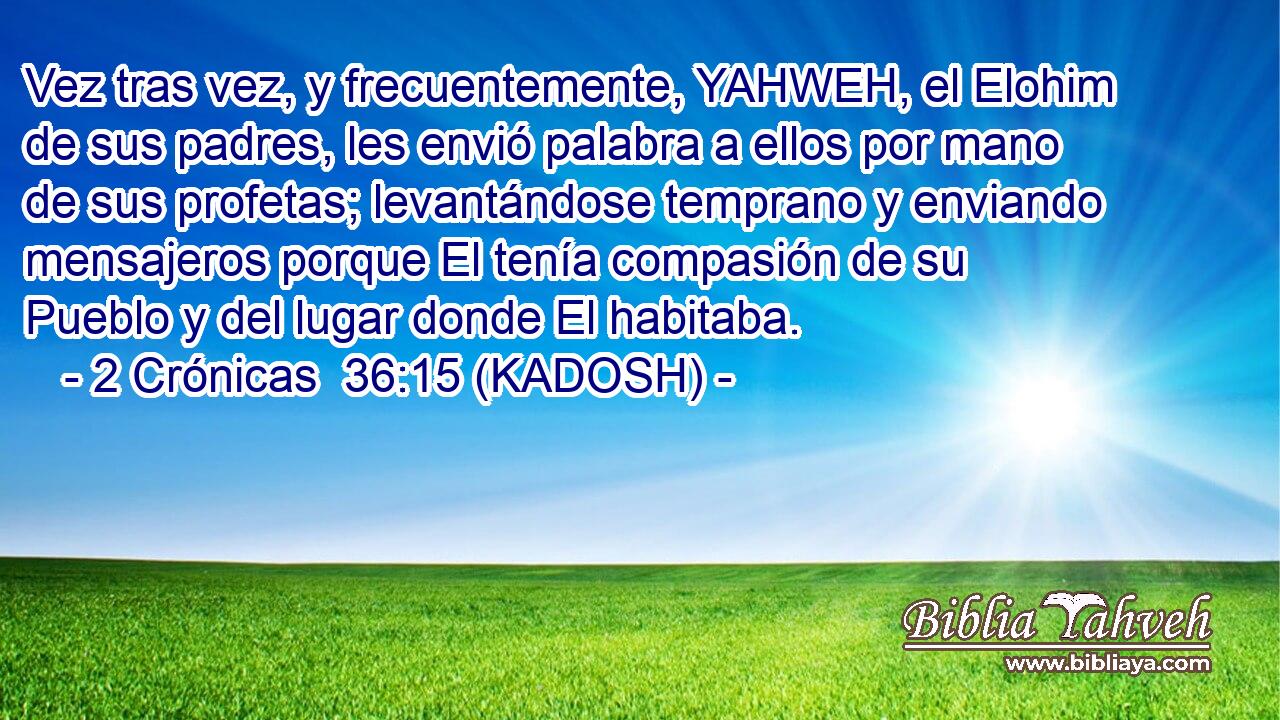  Vez tras vez, y frecuentemente, YAHWEH, el Elohim de sus padres, les envió palabra a ellos por mano de sus profetas; levantándose temprano y enviando mensajeros porque El tenía compasión de su Pueblo y del lugar donde El habitaba. 