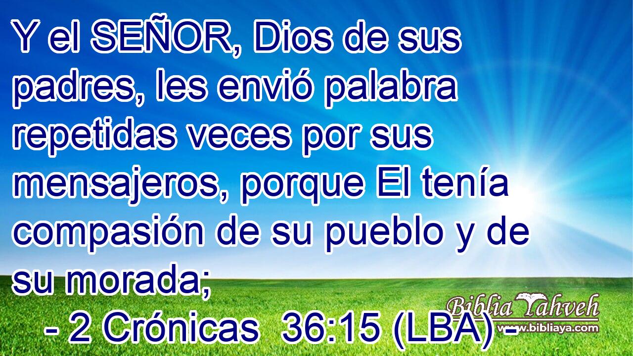 Y el SEÑOR, Dios de sus padres, les envió palabra repetidas veces por sus mensajeros, porque El tenía compasión de su pueblo y de su morada;
