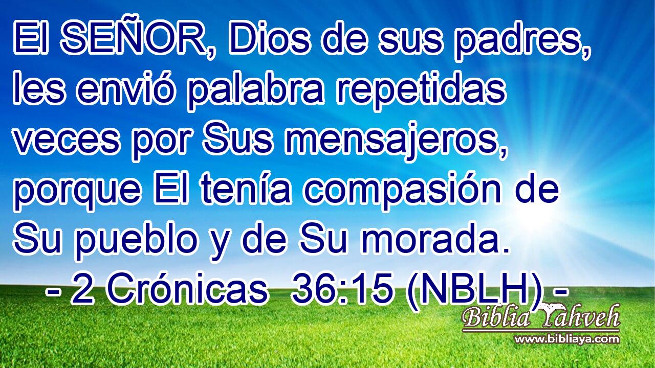  El SEÑOR, Dios de sus padres, les envió palabra repetidas veces por Sus mensajeros, porque El tenía compasión de Su pueblo y de Su morada. 