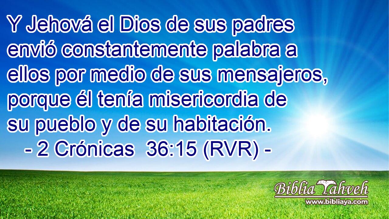 Y Jehová el Dios de sus padres envió constantemente palabra a ellos por medio de sus mensajeros, porque él tenía misericordia de su pueblo y de su habitación.