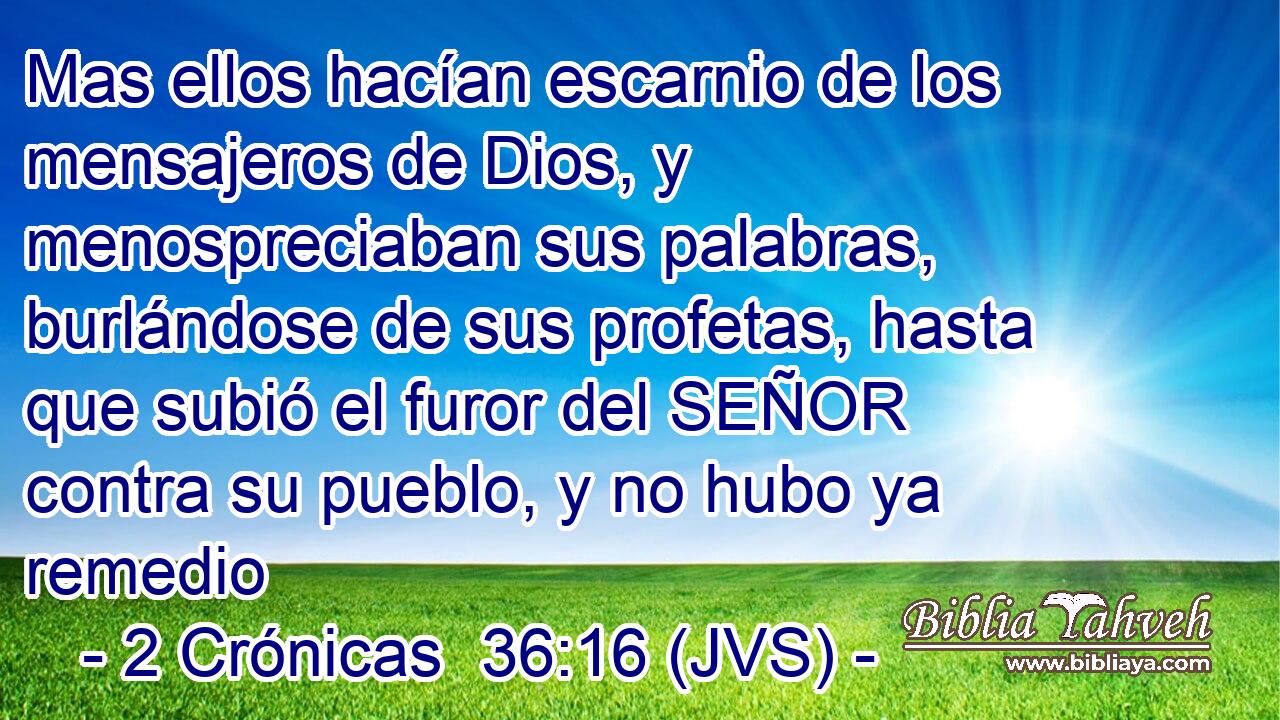 Mas ellos hacían escarnio de los mensajeros de Dios, y menospreciaban sus palabras, burlándose de sus profetas, hasta que subió el furor del SEÑOR contra su pueblo, y no hubo ya remedio