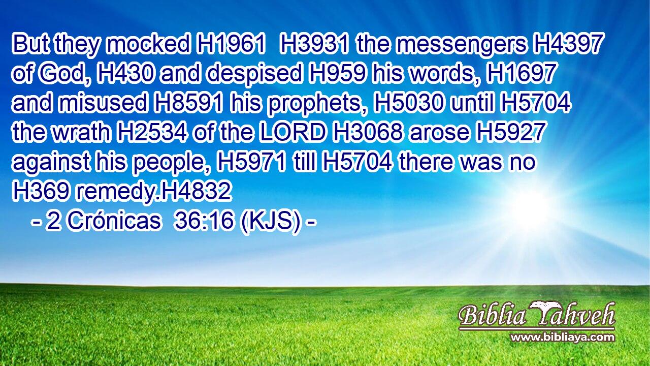 But they mocked H1961  H3931 the messengers H4397 of God, H430 and despised H959 his words, H1697 and misused H8591 his prophets, H5030 until H5704 the wrath H2534 of the LORD H3068 arose H5927 against his people, H5971 till H5704 there was no H369 remedy.H4832