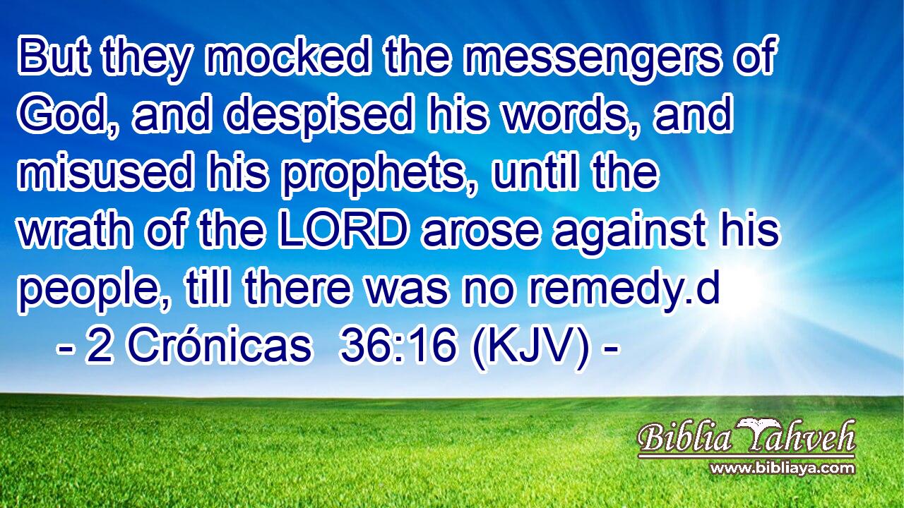 But they mocked the messengers of God, and despised his words, and misused his prophets, until the wrath of the LORD arose against his people, till there was no remedy.d