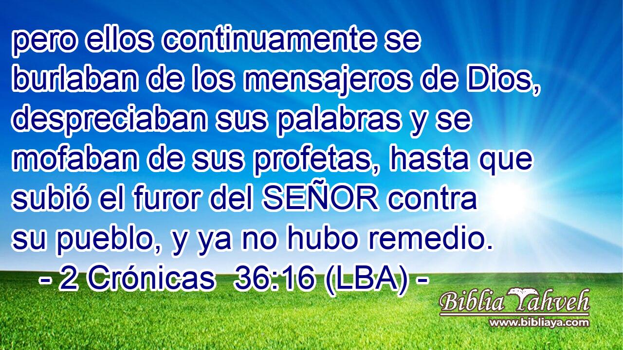 pero ellos continuamente se burlaban de los mensajeros de Dios, despreciaban sus palabras y se mofaban de sus profetas, hasta que subió el furor del SEÑOR contra su pueblo, y ya no hubo remedio.