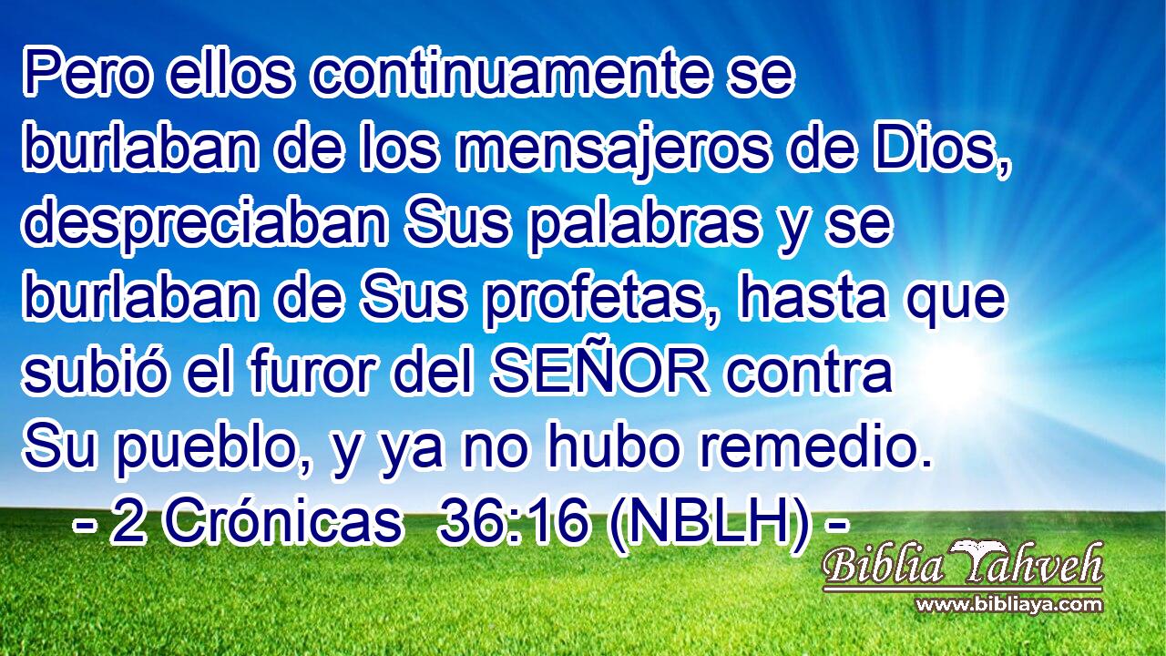  Pero ellos continuamente se burlaban de los mensajeros de Dios, despreciaban Sus palabras y se burlaban de Sus profetas, hasta que subió el furor del SEÑOR contra Su pueblo, y ya no hubo remedio. 