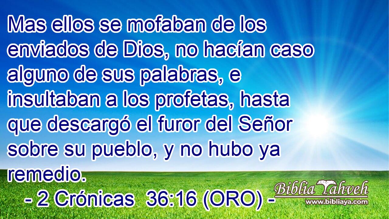  Mas ellos se mofaban de los enviados de Dios, no hacían caso alguno de sus palabras, e insultaban a los profetas, hasta que descargó el furor del Señor sobre su pueblo, y no hubo ya remedio. 