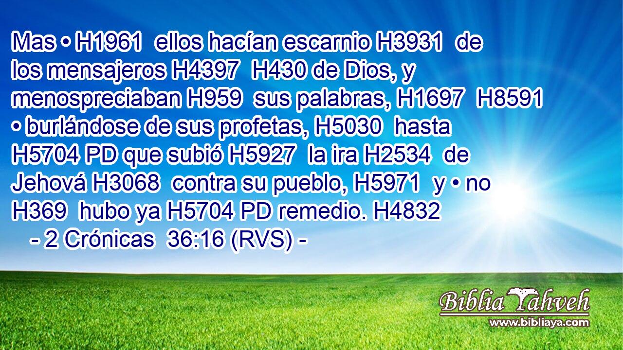 Mas • H1961  ellos hacían escarnio H3931  de los mensajeros H4397  H430 de Dios, y menospreciaban H959  sus palabras, H1697  H8591 • burlándose de sus profetas, H5030  hasta H5704 PD que subió H5927  la ira H2534  de Jehová H3068  contra su pueblo, H5971  y • no H369  hubo ya H5704 PD remedio. H4832  