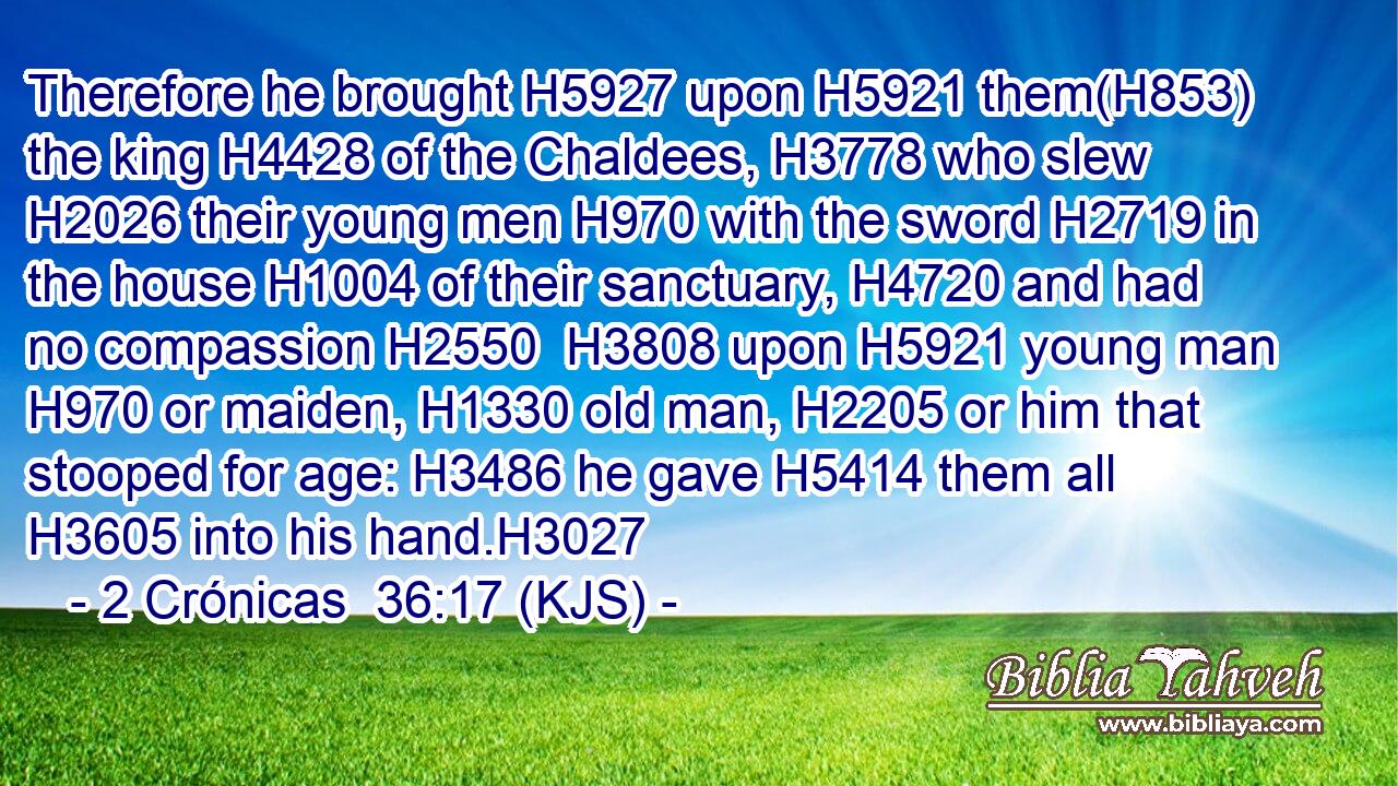 Therefore he brought H5927 upon H5921 them(H853) the king H4428 of the Chaldees, H3778 who slew H2026 their young men H970 with the sword H2719 in the house H1004 of their sanctuary, H4720 and had no compassion H2550  H3808 upon H5921 young man H970 or maiden, H1330 old man, H2205 or him that stooped for age: H3486 he gave H5414 them all H3605 into his hand.H3027