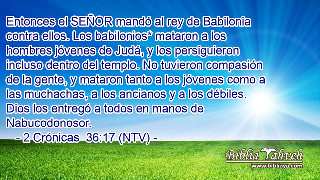 Entonces el SEÑOR mandó al rey de Babilonia contra ellos. Los babilonios* mataron a los hombres jóvenes de Judá, y los persiguieron incluso dentro del templo. No tuvieron compasión de la gente, y mataron tanto a los jóvenes como a las muchachas, a los ancianos y a los débiles. Dios los entregó a todos en manos de Nabucodonosor.