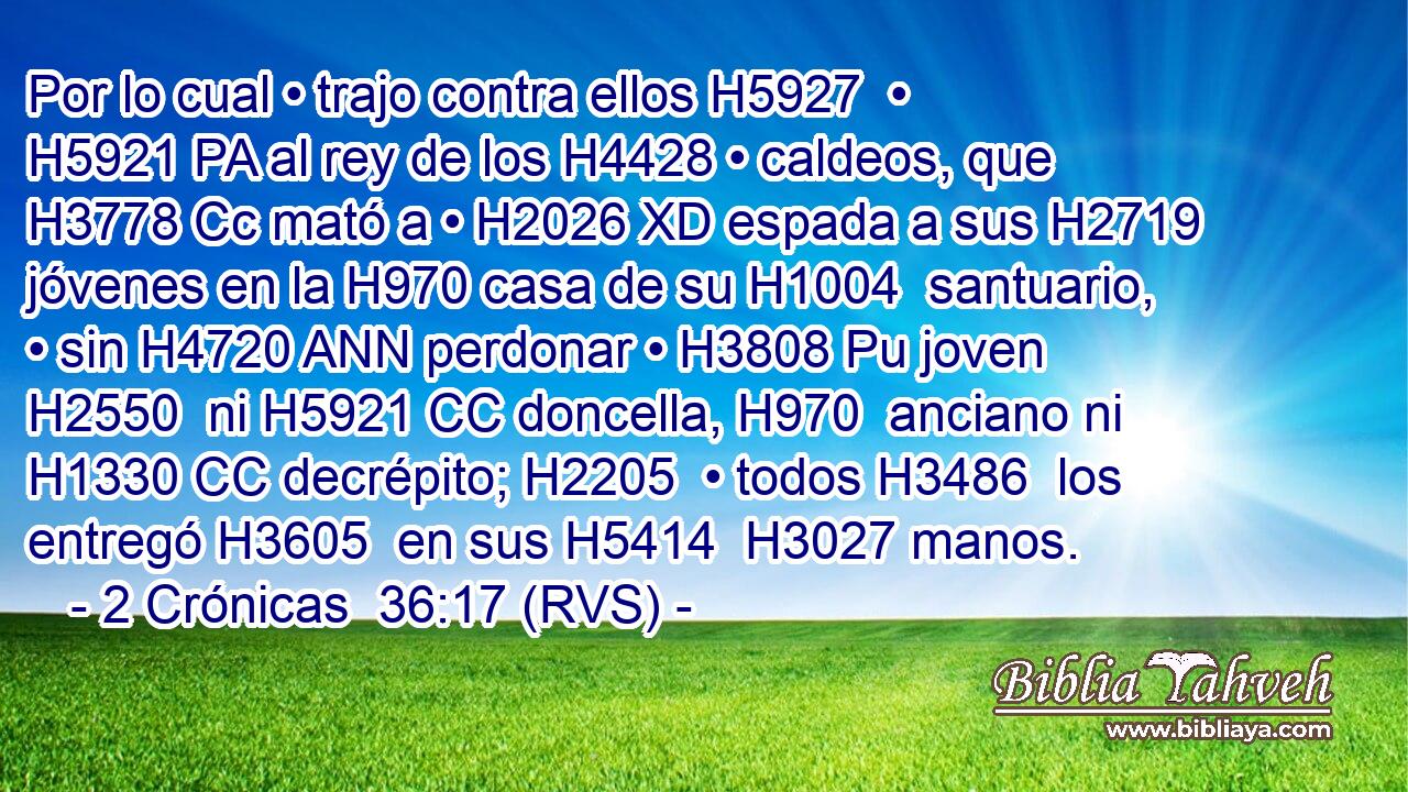 Por lo cual • trajo contra ellos H5927  • H5921 PA al rey de los H4428 • caldeos, que H3778 Cc mató a • H2026 XD espada a sus H2719  jóvenes en la H970 casa de su H1004  santuario, • sin H4720 ANN perdonar • H3808 Pu joven H2550  ni H5921 CC doncella, H970  anciano ni H1330 CC decrépito; H2205  • todos H3486  los entregó H3605  en sus H5414  H3027 manos. 