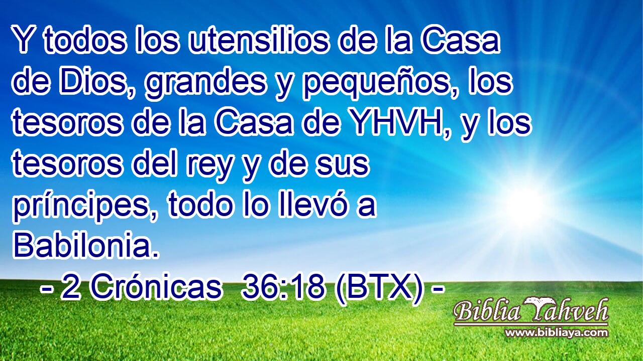 Y todos los utensilios de la Casa de Dios, grandes y pequeños, los tesoros de la Casa de YHVH, y los tesoros del rey y de sus príncipes, todo lo llevó a Babilonia.