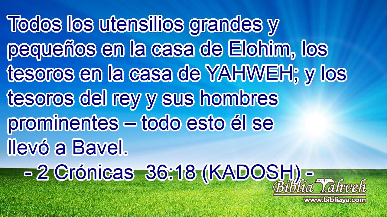  Todos los utensilios grandes y pequeños en la casa de Elohim, los tesoros en la casa de YAHWEH; y los tesoros del rey y sus hombres prominentes – todo esto él se llevó a Bavel. 