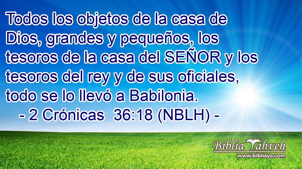  Todos los objetos de la casa de Dios, grandes y pequeños, los tesoros de la casa del SEÑOR y los tesoros del rey y de sus oficiales, todo se lo llevó a Babilonia. 
