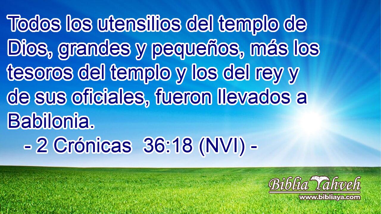  Todos los utensilios del templo de Dios, grandes y pequeños, más los tesoros del templo y los del rey y de sus oficiales, fueron llevados a Babilonia. 