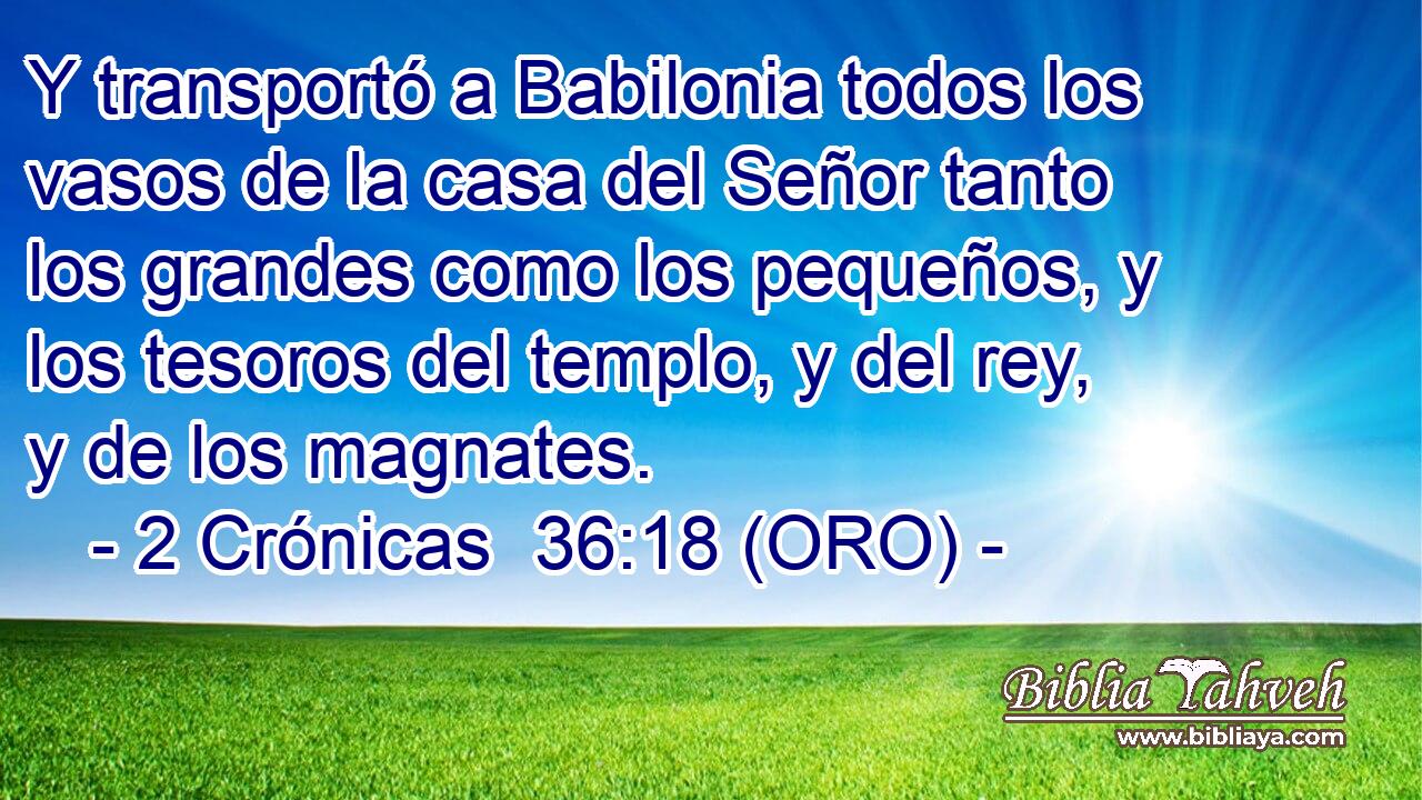  Y transportó a Babilonia todos los vasos de la casa del Señor tanto los grandes como los pequeños, y los tesoros del templo, y del rey, y de los magnates. 