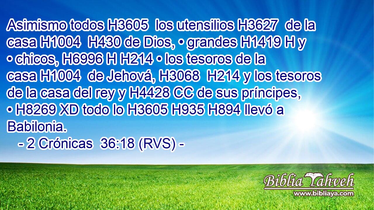 Asimismo todos H3605  los utensilios H3627  de la casa H1004  H430 de Dios, • grandes H1419 H y • chicos, H6996 H H214 • los tesoros de la casa H1004  de Jehová, H3068  H214 y los tesoros de la casa del rey y H4428 CC de sus príncipes, • H8269 XD todo lo H3605 H935 H894 llevó a Babilonia. 