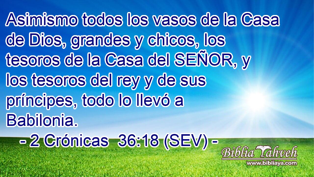 Asimismo todos los vasos de la Casa de Dios, grandes y chicos, los tesoros de la Casa del SEÑOR, y los tesoros del rey y de sus príncipes, todo lo llevó a Babilonia.