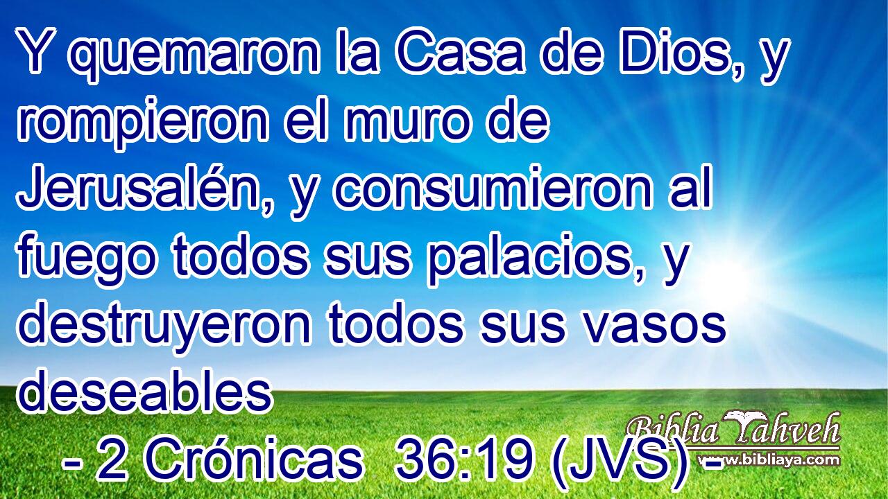 Y quemaron la Casa de Dios, y rompieron el muro de Jerusalén, y consumieron al fuego todos sus palacios, y destruyeron todos sus vasos deseables