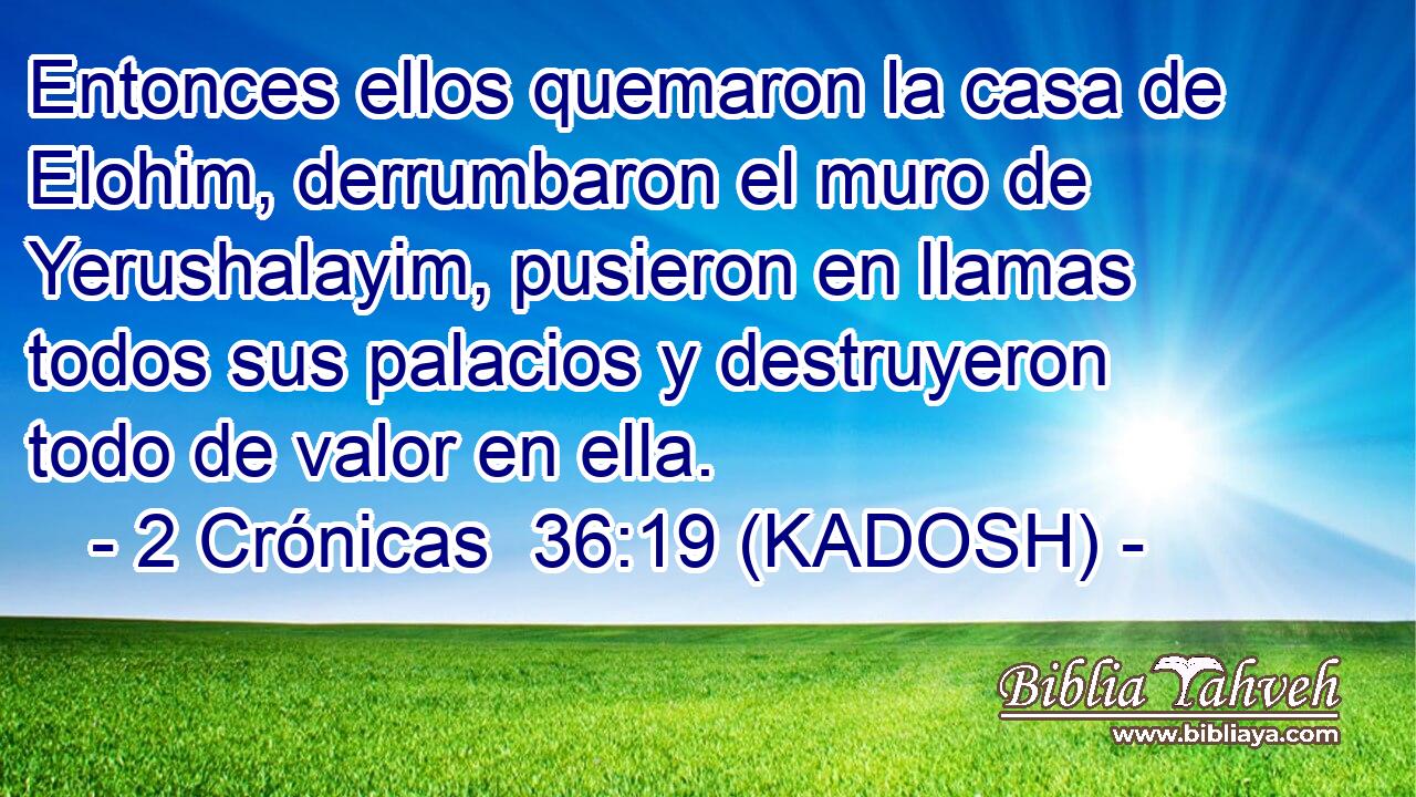  Entonces ellos quemaron la casa de Elohim, derrumbaron el muro de Yerushalayim, pusieron en llamas todos sus palacios y destruyeron todo de valor en ella. 