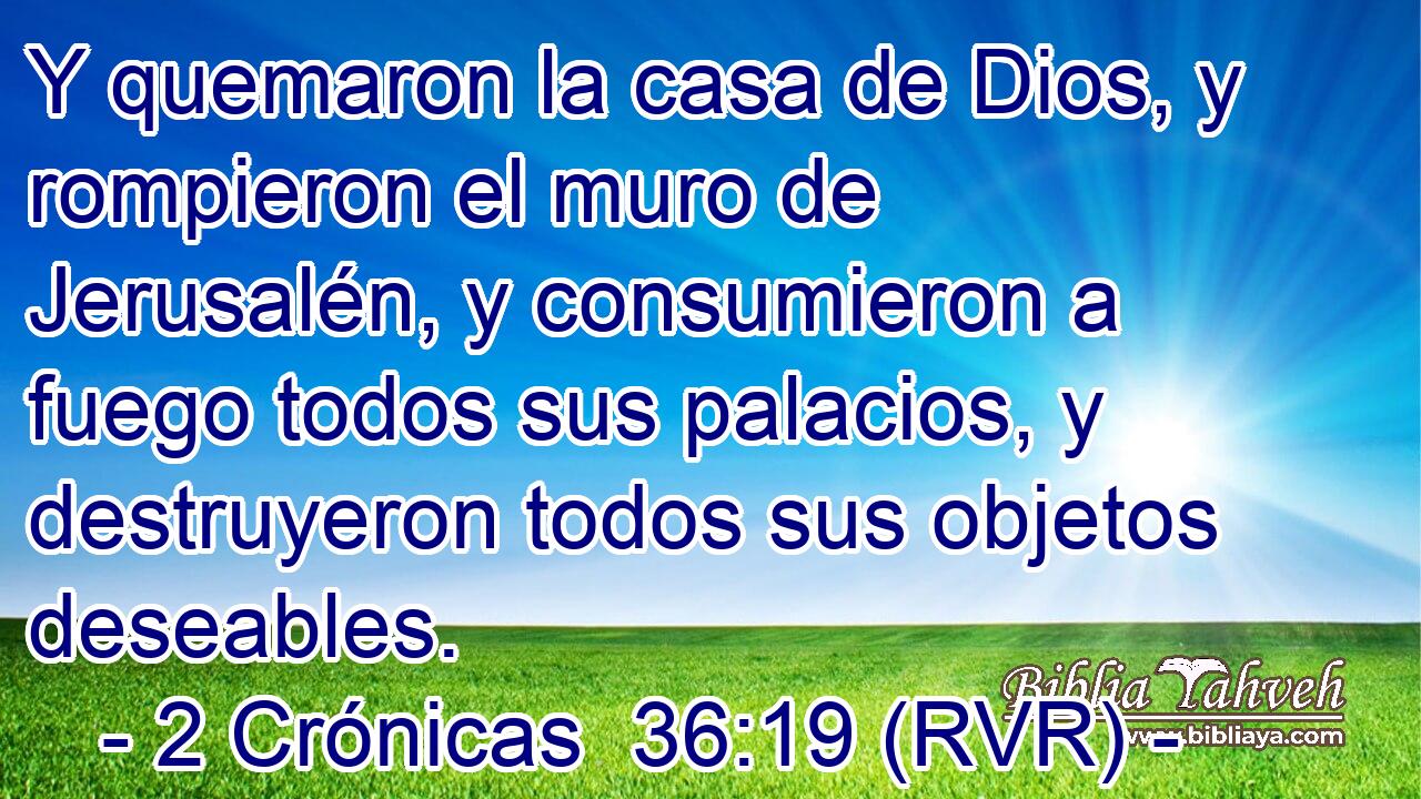 Y quemaron la casa de Dios, y rompieron el muro de Jerusalén, y consumieron a fuego todos sus palacios, y destruyeron todos sus objetos deseables.