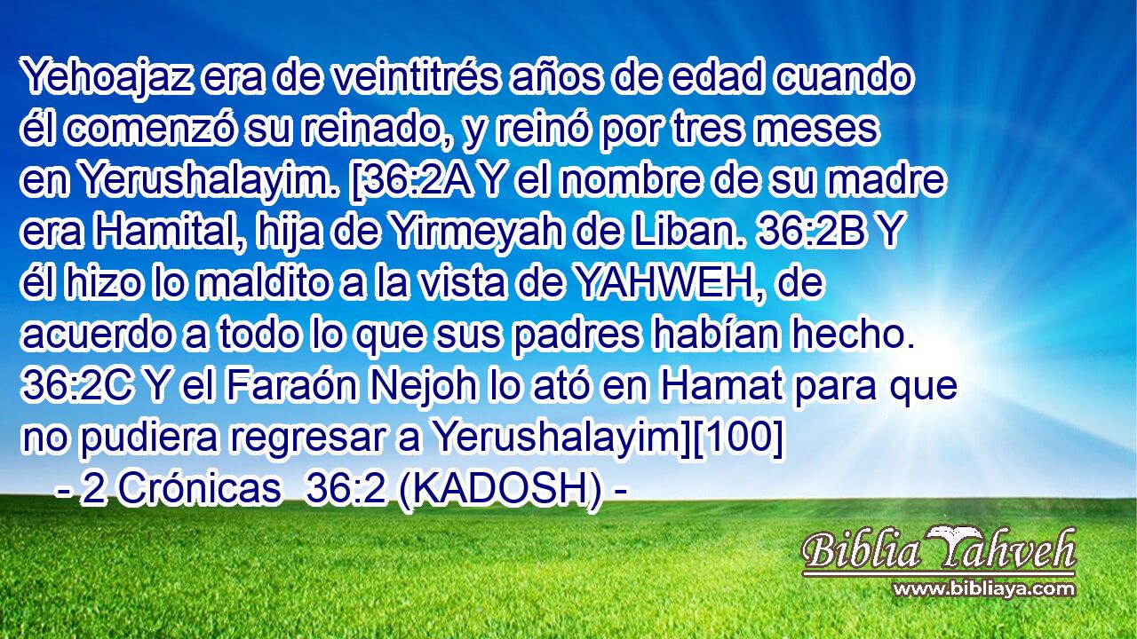  Yehoajaz era de veintitrés años de edad cuando él comenzó su reinado, y reinó por tres meses en Yerushalayim. [36:2A Y el nombre de su madre era Hamital, hija de Yirmeyah de Liban. 36:2B Y él hizo lo maldito a la vista de YAHWEH, de acuerdo a todo lo que sus padres habían hecho. 36:2C Y el Faraón Nejoh lo ató en Hamat para que no pudiera regresar a Yerushalayim][100] 