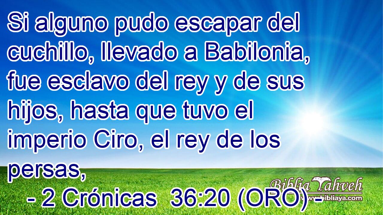  Si alguno pudo escapar del cuchillo, llevado a Babilonia, fue esclavo del rey y de sus hijos, hasta que tuvo el imperio Ciro, el rey de los persas, 