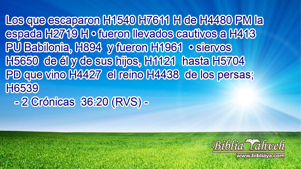 Los que escaparon H1540 H7611 H de H4480 PM la espada H2719 H • fueron llevados cautivos a H413 PU Babilonia, H894  y fueron H1961  • siervos H5650  de él y de sus hijos, H1121  hasta H5704 PD que vino H4427  el reino H4438  de los persas; H6539  
