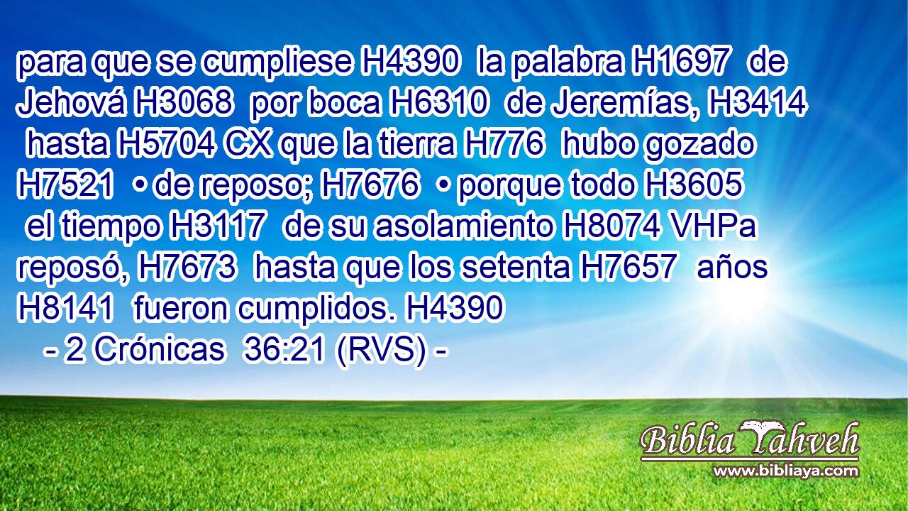 para que se cumpliese H4390  la palabra H1697  de Jehová H3068  por boca H6310  de Jeremías, H3414  hasta H5704 CX que la tierra H776  hubo gozado H7521  • de reposo; H7676  • porque todo H3605  el tiempo H3117  de su asolamiento H8074 VHPa reposó, H7673  hasta que los setenta H7657  años H8141  fueron cumplidos. H4390  