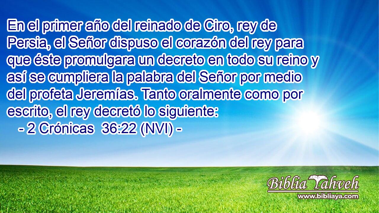  En el primer año del reinado de Ciro, rey de Persia, el Señor dispuso el corazón del rey para que éste promulgara un decreto en todo su reino y así se cumpliera la palabra del Señor por medio del profeta Jeremías. Tanto oralmente como por escrito, el rey decretó lo siguiente: 