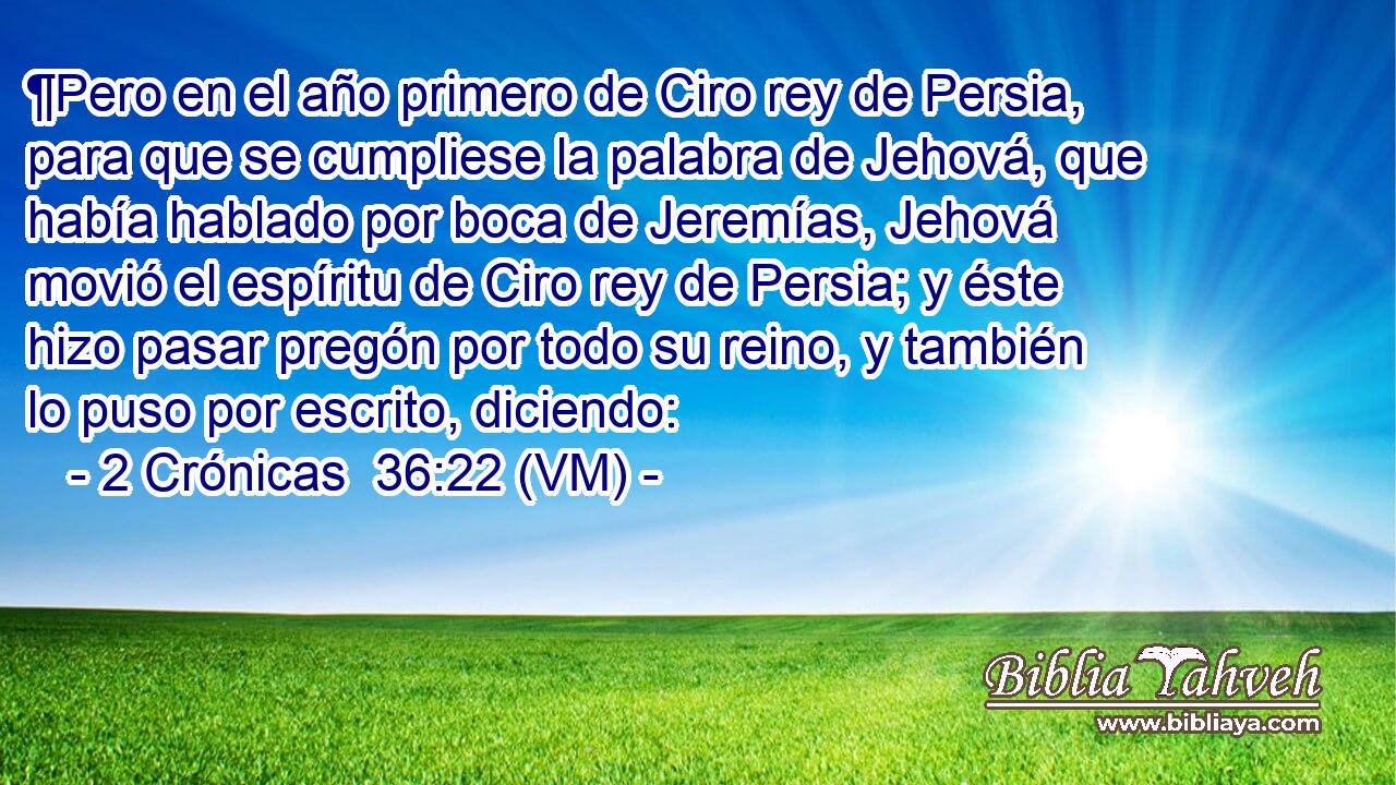  ¶Pero en el año primero de Ciro rey de Persia, para que se cumpliese la palabra de Jehová, que había hablado por boca de Jeremías, Jehová movió el espíritu de Ciro rey de Persia; y éste hizo pasar pregón por todo su reino, y también lo puso por escrito, diciendo: 