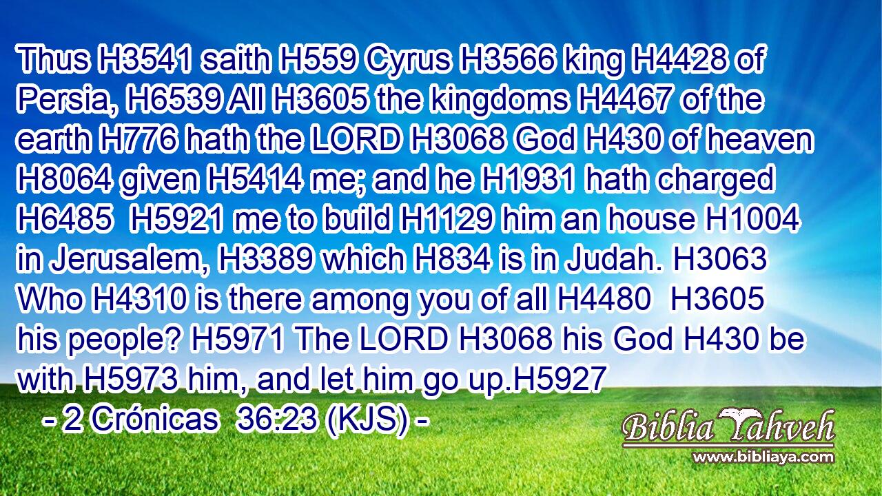 Thus H3541 saith H559 Cyrus H3566 king H4428 of Persia, H6539 All H3605 the kingdoms H4467 of the earth H776 hath the LORD H3068 God H430 of heaven H8064 given H5414 me; and he H1931 hath charged H6485  H5921 me to build H1129 him an house H1004 in Jerusalem, H3389 which H834 is in Judah. H3063 Who H4310 is there among you of all H4480  H3605 his people? H5971 The LORD H3068 his God H430 be with H5973 him, and let him go up.H5927