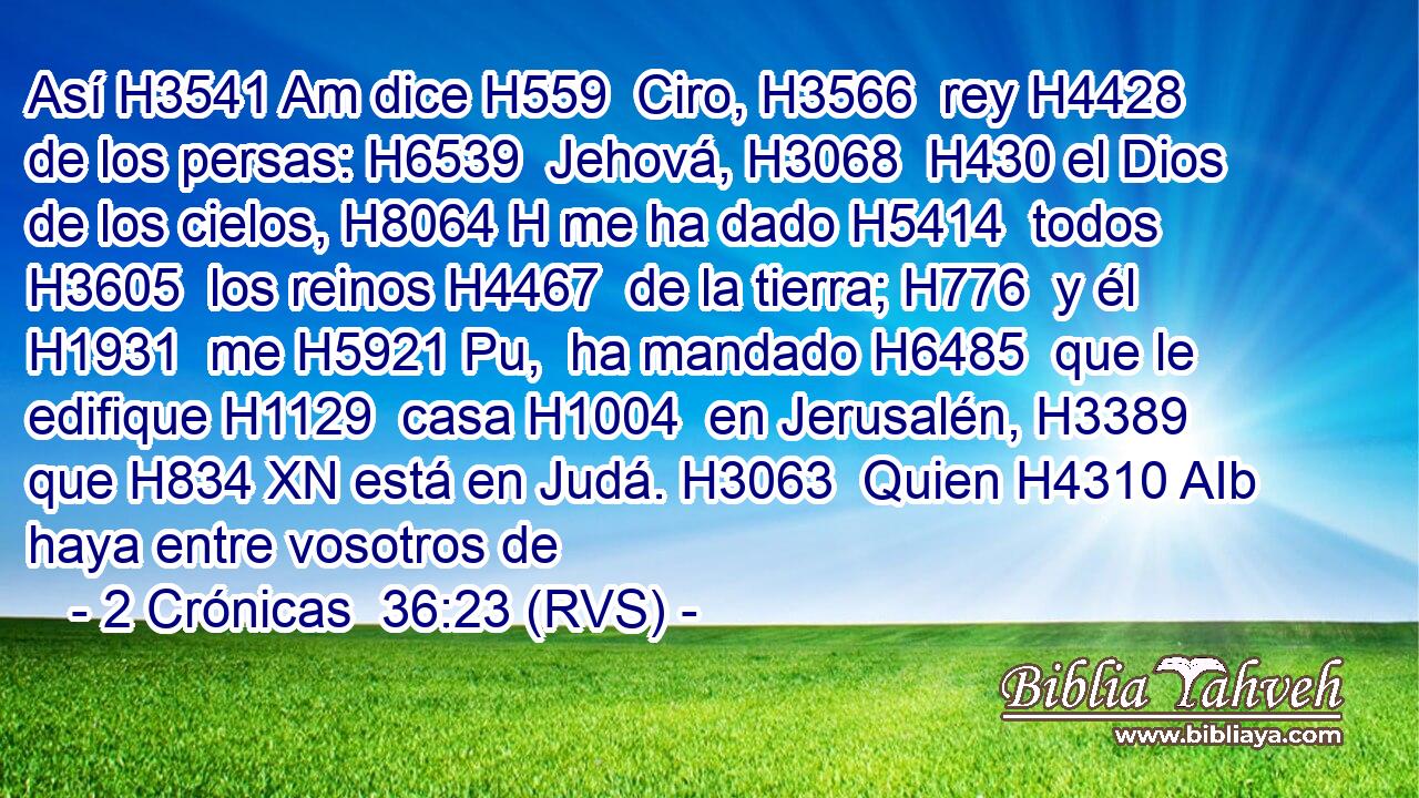 Así H3541 Am dice H559  Ciro, H3566  rey H4428  de los persas: H6539  Jehová, H3068  H430 el Dios de los cielos, H8064 H me ha dado H5414  todos H3605  los reinos H4467  de la tierra; H776  y él H1931  me H5921 Pu,  ha mandado H6485  que le edifique H1129  casa H1004  en Jerusalén, H3389  que H834 XN está en Judá. H3063  Quien H4310 AIb haya entre vosotros de 
