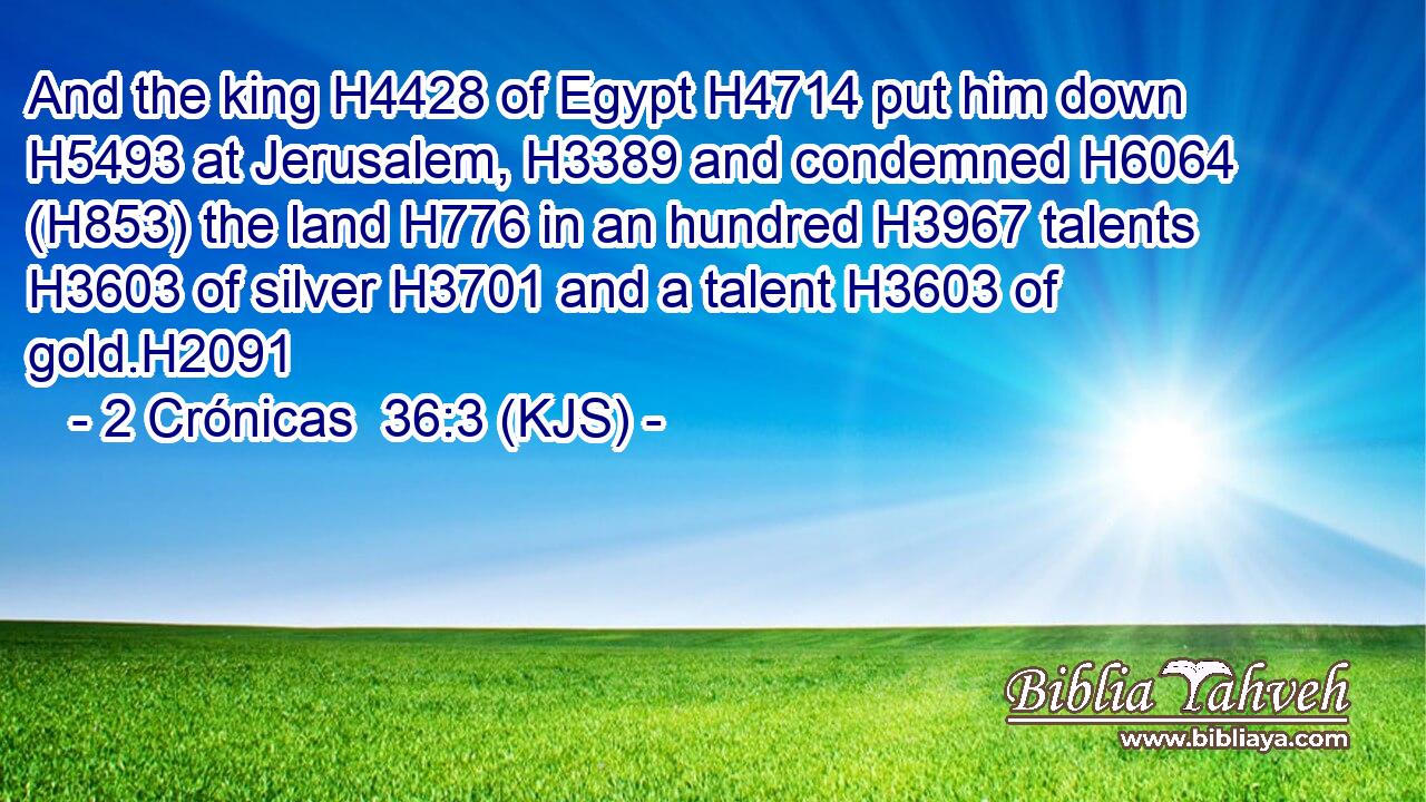 And the king H4428 of Egypt H4714 put him down H5493 at Jerusalem, H3389 and condemned H6064 (H853) the land H776 in an hundred H3967 talents H3603 of silver H3701 and a talent H3603 of gold.H2091