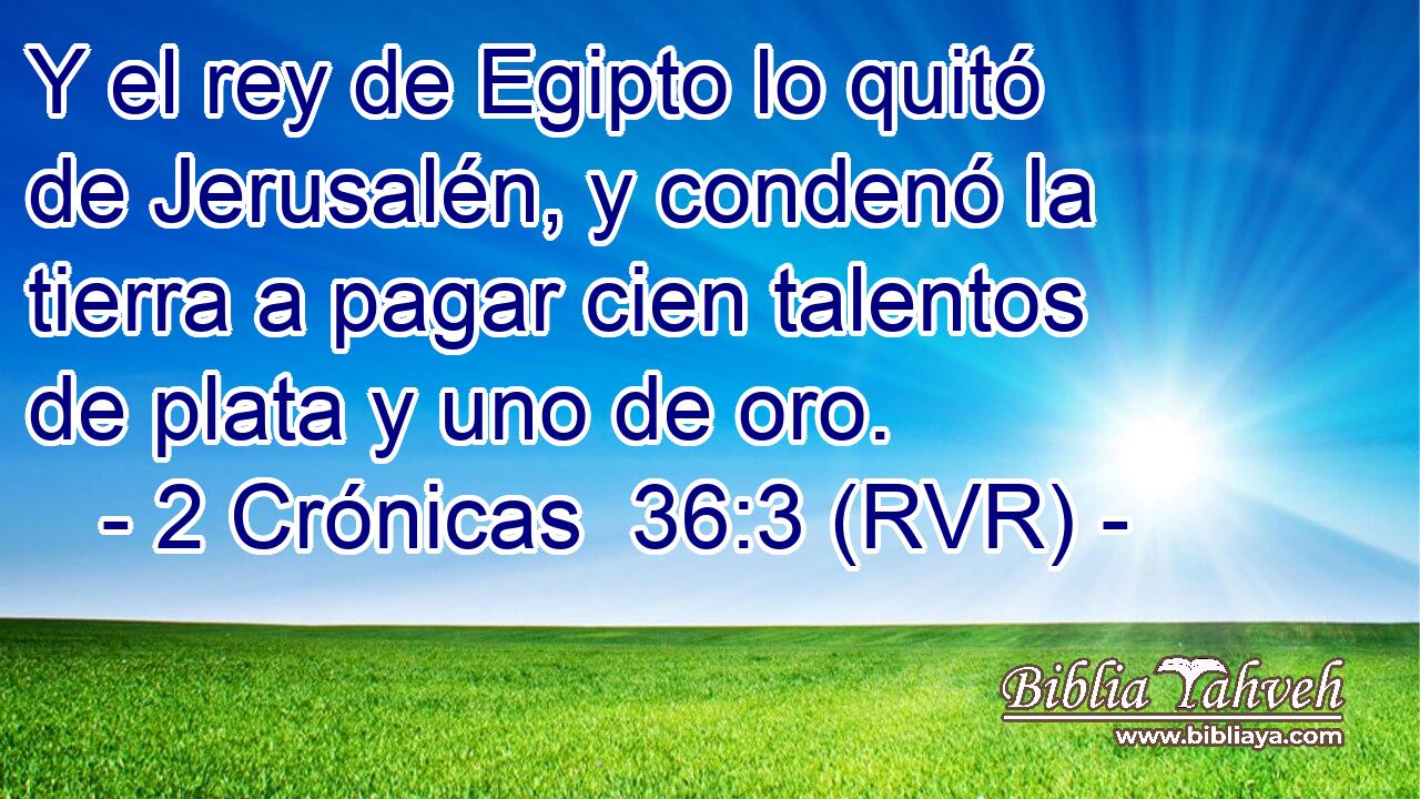 Y el rey de Egipto lo quitó de Jerusalén, y condenó la tierra a pagar cien talentos de plata y uno de oro.