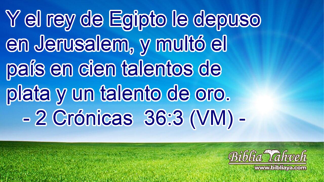  Y el rey de Egipto le depuso en Jerusalem, y multó el país en cien talentos de plata y un talento de oro. 