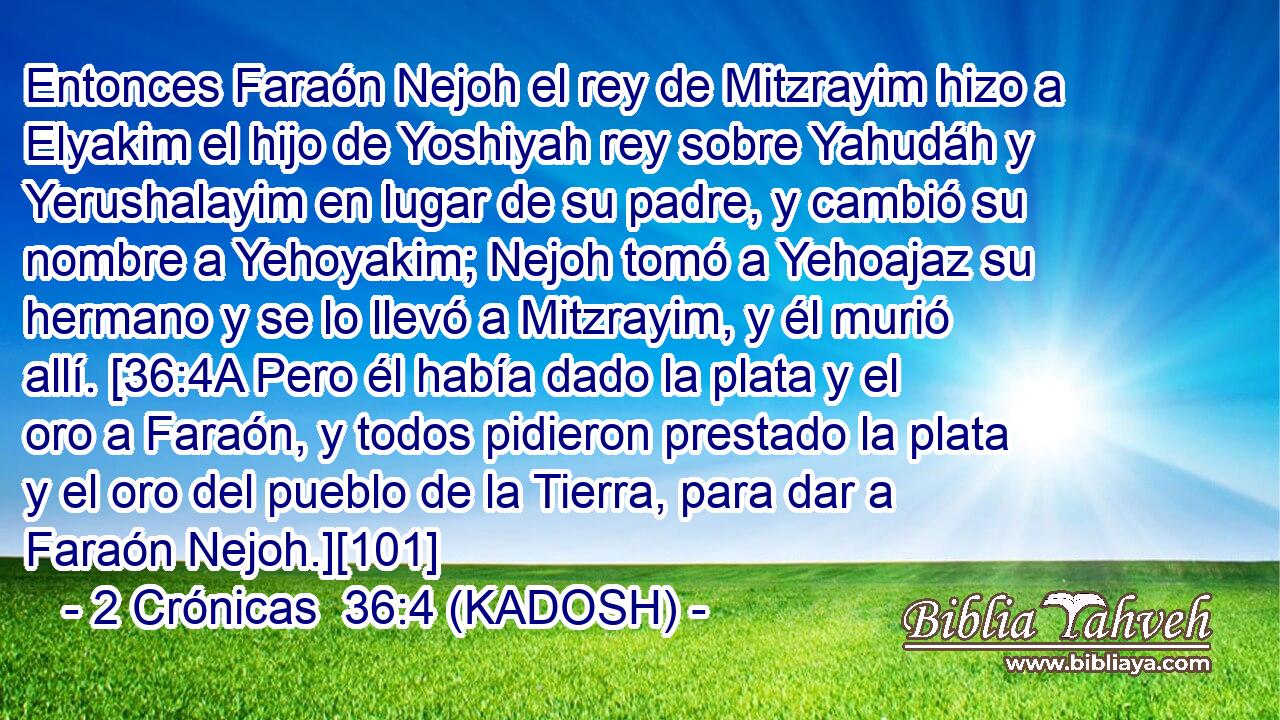  Entonces Faraón Nejoh el rey de Mitzrayim hizo a Elyakim el hijo de Yoshiyah rey sobre Yahudáh y Yerushalayim en lugar de su padre, y cambió su nombre a Yehoyakim; Nejoh tomó a Yehoajaz su hermano y se lo llevó a Mitzrayim, y él murió allí. [36:4A Pero él había dado la plata y el oro a Faraón, y todos pidieron prestado la plata y el oro del pueblo de la Tierra, para dar a Faraón Nejoh.][101] 