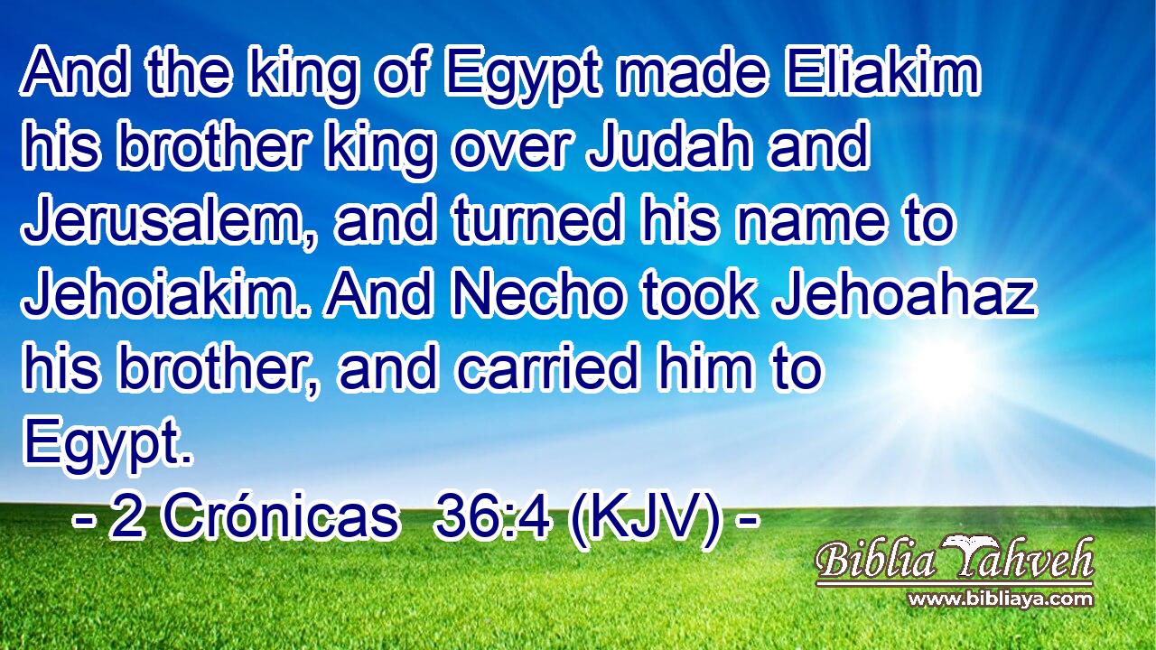 And the king of Egypt made Eliakim his brother king over Judah and Jerusalem, and turned his name to Jehoiakim. And Necho took Jehoahaz his brother, and carried him to Egypt.