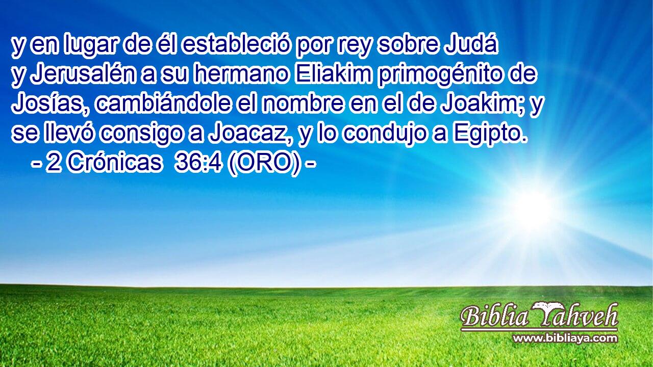  y en lugar de él estableció por rey sobre Judá y Jerusalén a su hermano Eliakim primogénito de Josías, cambiándole el nombre en el de Joakim; y se llevó consigo a Joacaz, y lo condujo a Egipto. 