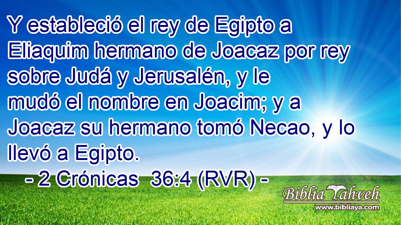 Y estableció el rey de Egipto a Eliaquim hermano de Joacaz por rey sobre Judá y Jerusalén, y le mudó el nombre en Joacim; y a Joacaz su hermano tomó Necao, y lo llevó a Egipto.