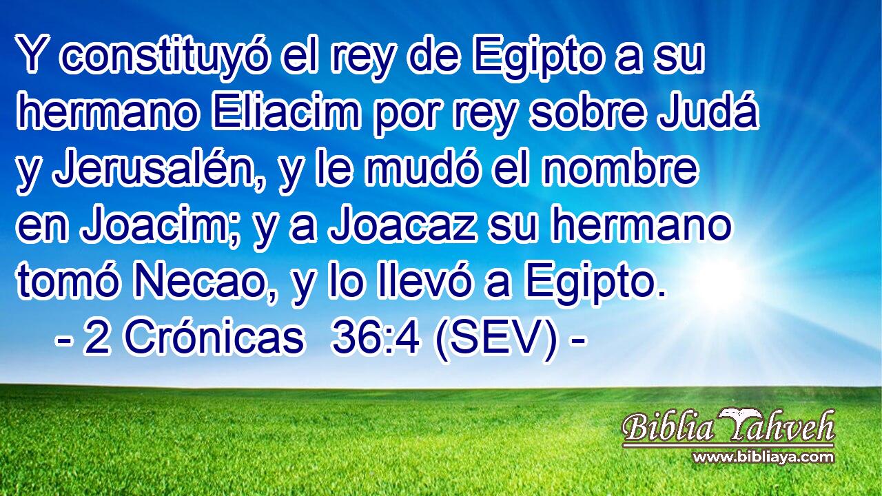 Y constituyó el rey de Egipto a su hermano Eliacim por rey sobre Judá y Jerusalén, y le mudó el nombre en Joacim; y a Joacaz su hermano tomó Necao, y lo llevó a Egipto.