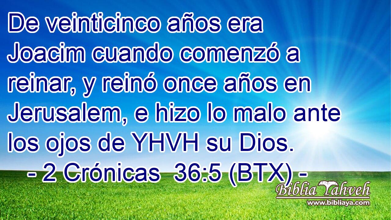 De veinticinco años era Joacim cuando comenzó a reinar, y reinó once años en Jerusalem, e hizo lo malo ante los ojos de YHVH su Dios.