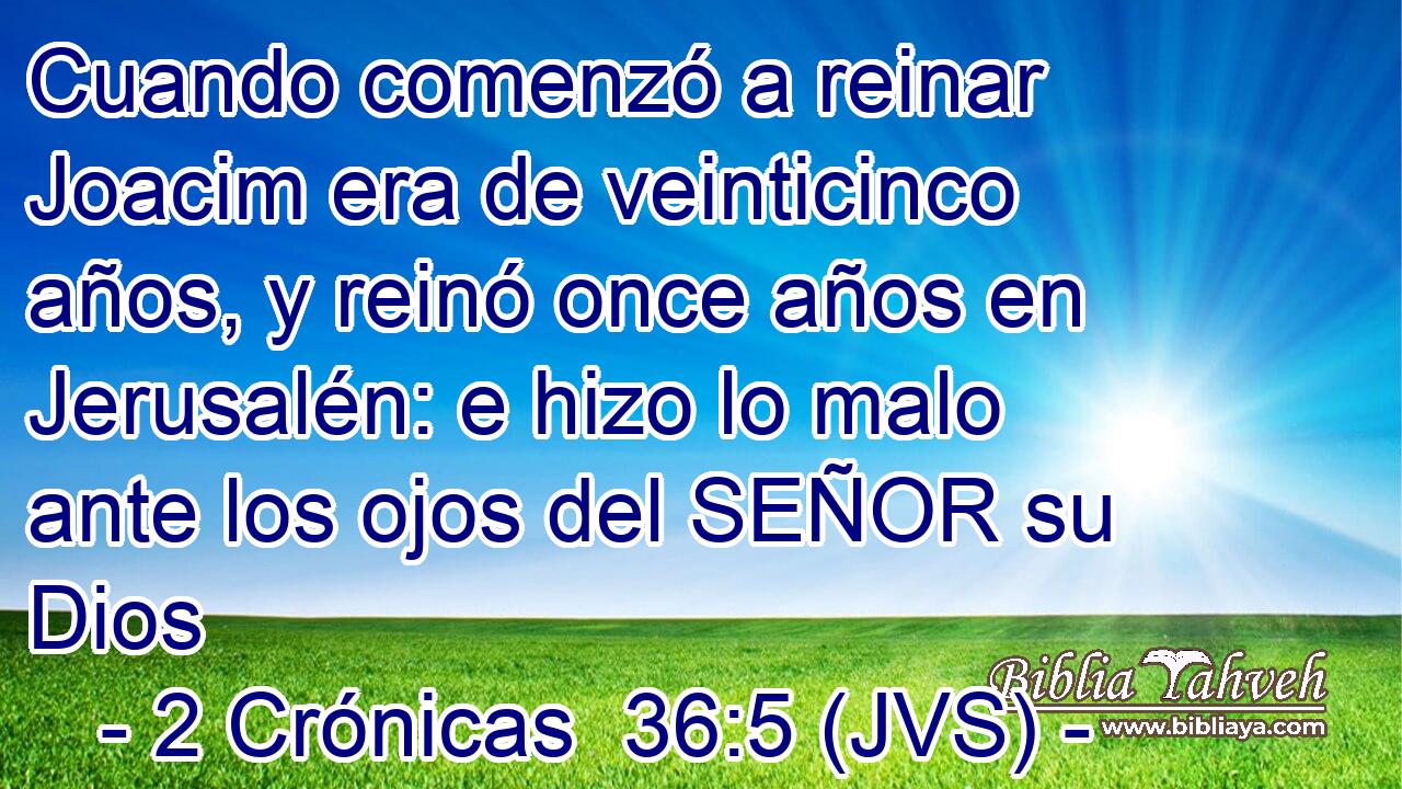 Cuando comenzó a reinar Joacim era de veinticinco años, y reinó once años en Jerusalén: e hizo lo malo ante los ojos del SEÑOR su Dios