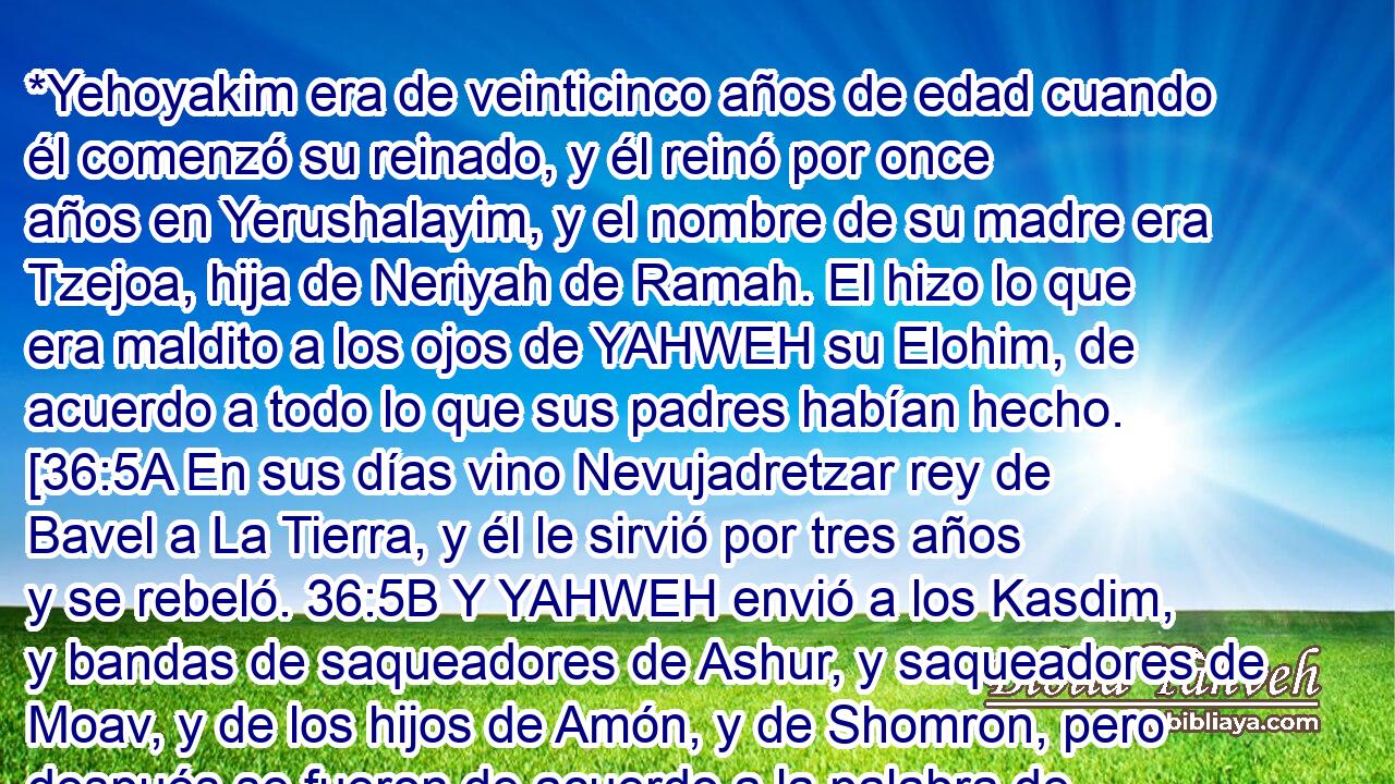  *Yehoyakim era de veinticinco años de edad cuando él comenzó su reinado, y él reinó por once años en Yerushalayim, y el nombre de su madre era Tzejoa, hija de Neriyah de Ramah. El hizo lo que era maldito a los ojos de YAHWEH su Elohim, de acuerdo a todo lo que sus padres habían hecho. [36:5A En sus días vino Nevujadretzar rey de Bavel a La Tierra, y él le sirvió por tres años y se rebeló. 36:5B Y YAHWEH envió a los Kasdim, y bandas de saqueadores de Ashur, y saqueadores de Moav, y de los hijos de Amón, y de Shomron, pero después se fueron de acuerdo a la palabra de YAHWEH por mano de sus siervos los profetas 36:5C No obstante, la ira de YAHWEH estaba sobre Yahudáh, para que ellos fueran removidos de Su presencia, a causa de los pecados de Menasheh en todo lo que él hizo, 36:5D y por la sangre inocente derramada por Yehoyakim, porque él había llenado a Yerushalayim de sangre inocente, a pesar de esto, YAHWEH no los destruiría por completo.][102] 