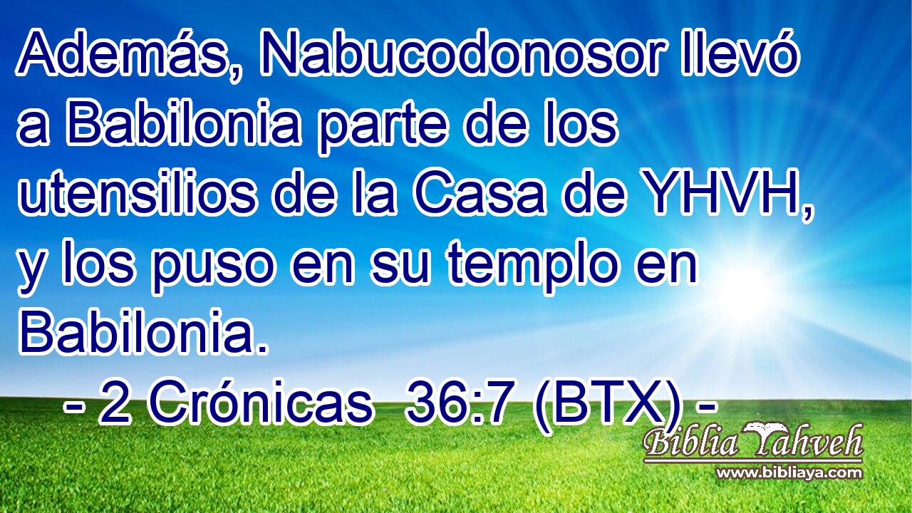 Además, Nabucodonosor llevó a Babilonia parte de los utensilios de la Casa de YHVH, y los puso en su templo en Babilonia.