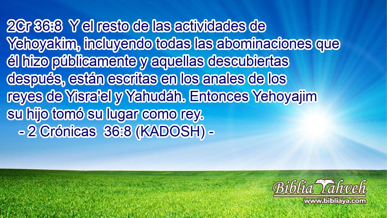  Y el resto de las actividades de Yehoyakim, incluyendo todas las abominaciones que él hizo públicamente y aquellas descubiertas después, están escritas en los anales de los reyes de Yisra'el y Yahudáh. Entonces Yehoyajim su hijo tomó su lugar como rey. 