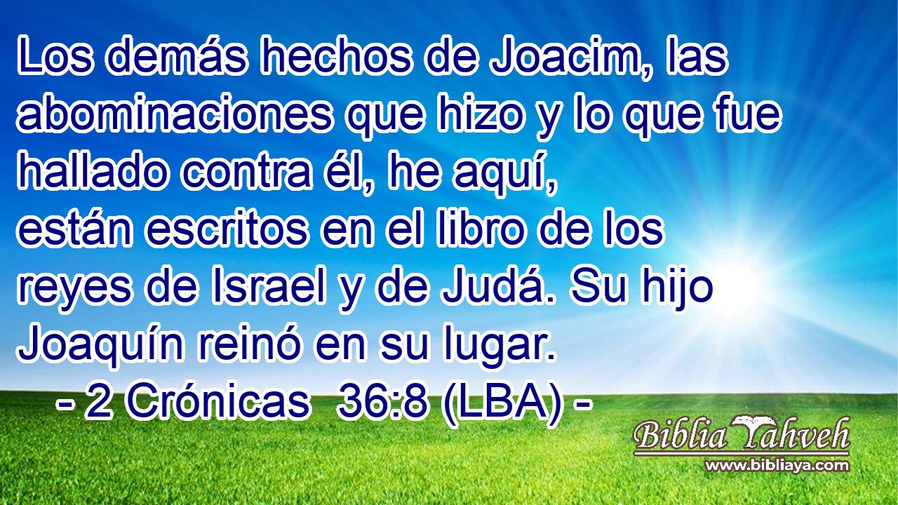 Los demás hechos de Joacim, las abominaciones que hizo y lo que fue hallado contra él, he aquí, están escritos en el libro de los reyes de Israel y de Judá. Su hijo Joaquín reinó en su lugar.