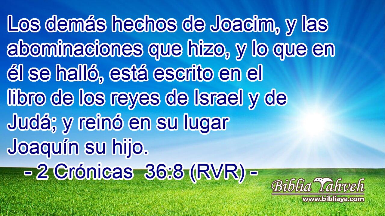 Los demás hechos de Joacim, y las abominaciones que hizo, y lo que en él se halló, está escrito en el libro de los reyes de Israel y de Judá; y reinó en su lugar Joaquín su hijo.