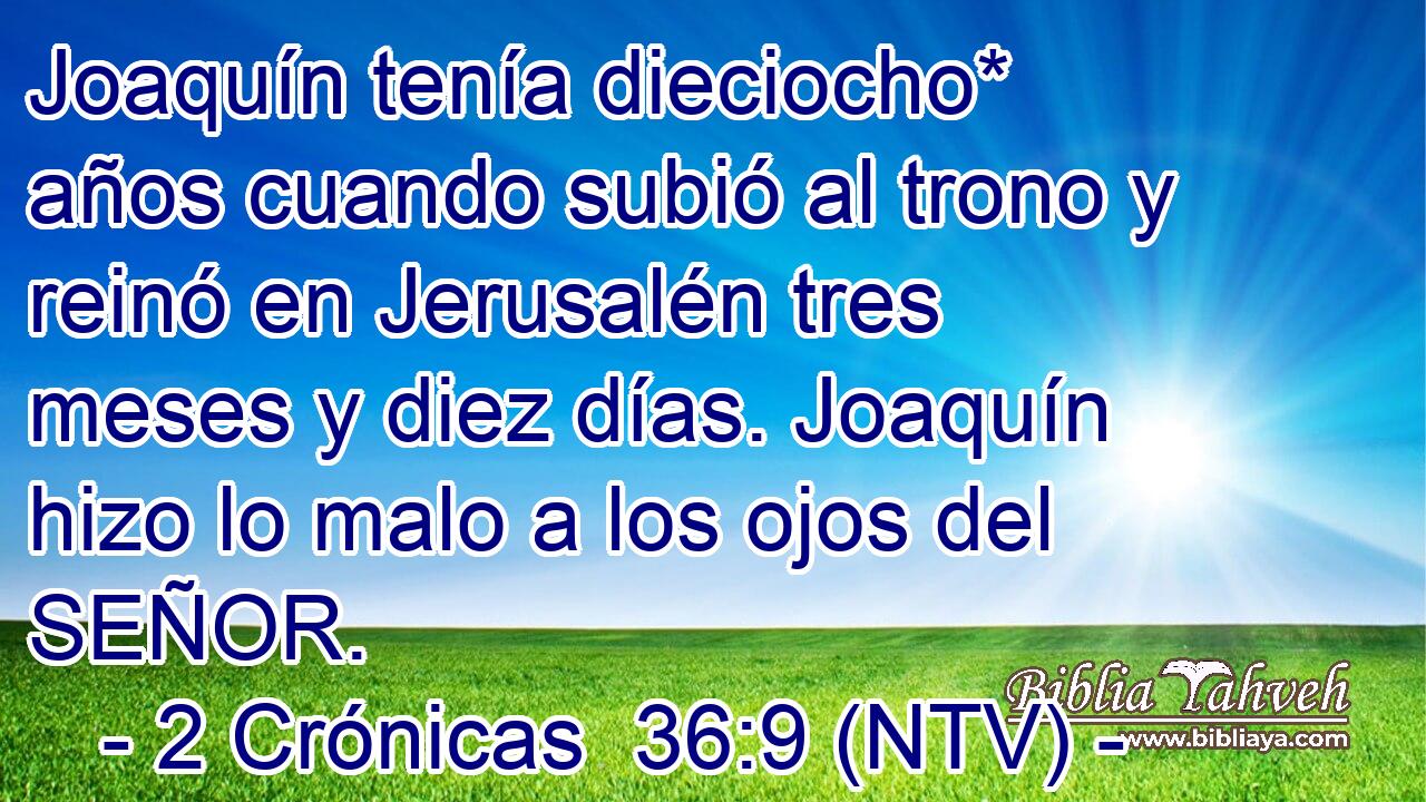 Joaquín tenía dieciocho* años cuando subió al trono y reinó en Jerusalén tres meses y diez días. Joaquín hizo lo malo a los ojos del SEÑOR.