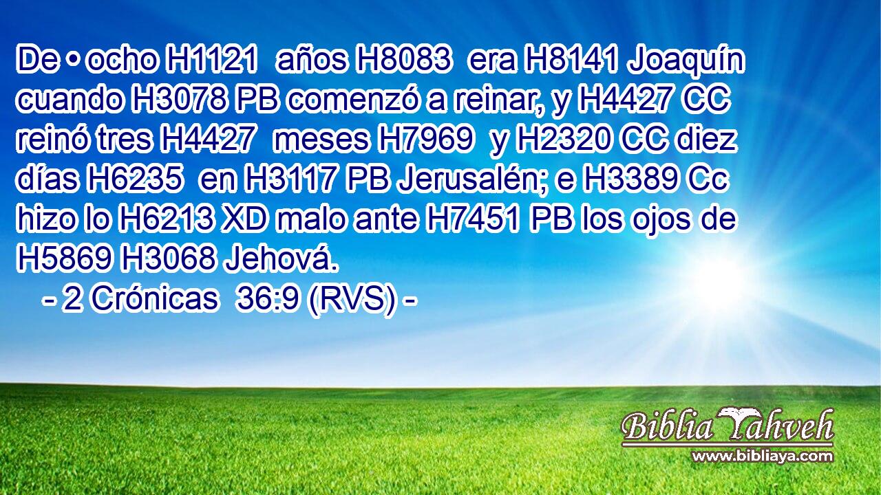 De • ocho H1121  años H8083  era H8141 Joaquín cuando H3078 PB comenzó a reinar, y H4427 CC reinó tres H4427  meses H7969  y H2320 CC diez días H6235  en H3117 PB Jerusalén; e H3389 Cc hizo lo H6213 XD malo ante H7451 PB los ojos de H5869 H3068 Jehová. 
