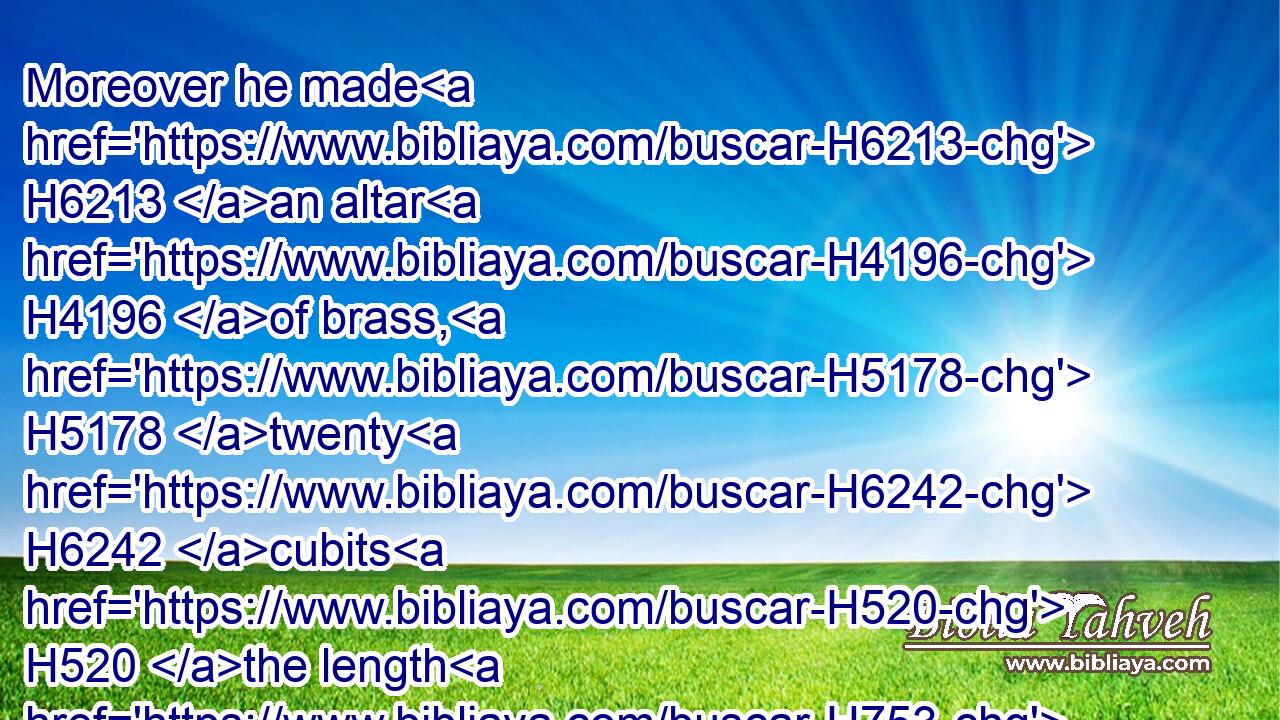 Moreover he made H6213 an altar H4196 of brass, H5178 twenty H6242 cubits H520 the length H753 thereof, and twenty H6242 cubits H520 the breadth H7341 thereof, and ten H6235 cubits H520 the height H6967 thereof.